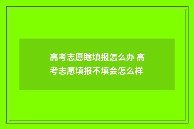 高考志愿瞎填报怎么办 高考志愿填报不填会怎么样