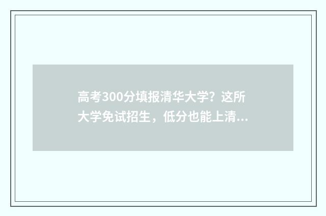 高考300分填报清华大学？这所大学免试招生，低分也能上清华 高考300分填报清单怎么填