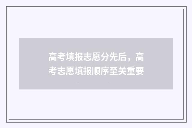 高考填报志愿分先后，高考志愿填报顺序至关重要