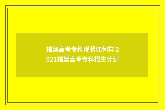 福建高考专科现状如何样 2021福建高考专科招生计划