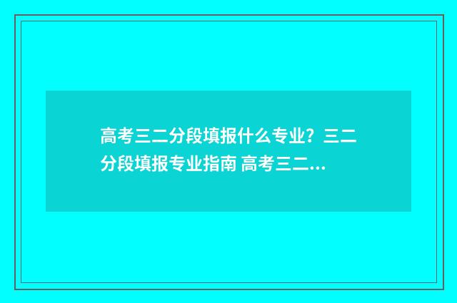 高考三二分段填报什么专业？三二分段填报专业指南 高考三二分段是什么学历