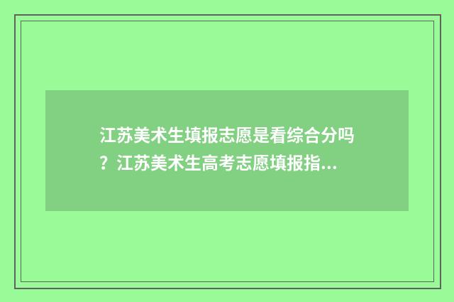 江苏美术生填报志愿是看综合分吗？江苏美术生高考志愿填报指南 江苏美术生填报志愿时间和截止时间