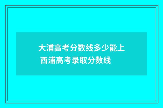 大浦高考分数线多少能上 西浦高考录取分数线