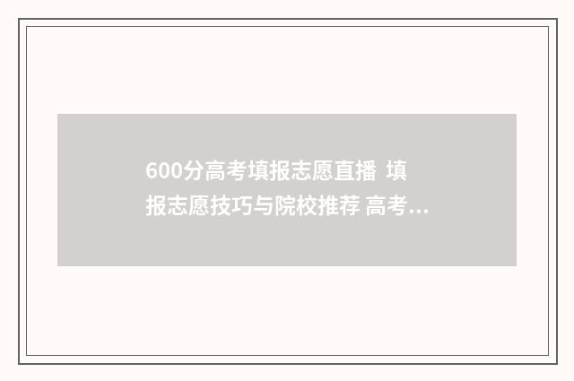 600分高考填报志愿直播  填报志愿技巧与院校推荐 高考600分以上能上什么学校