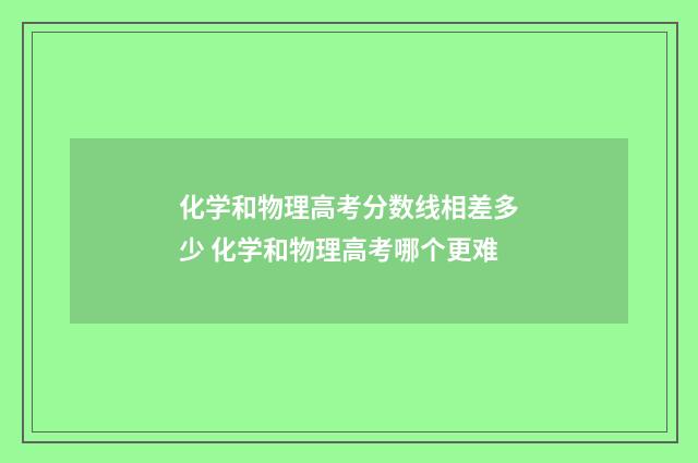 化学和物理高考分数线相差多少 化学和物理高考哪个更难