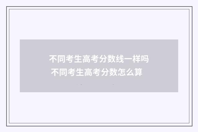 不同考生高考分数线一样吗 不同考生高考分数怎么算