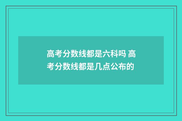 高考分数线都是六科吗 高考分数线都是几点公布的