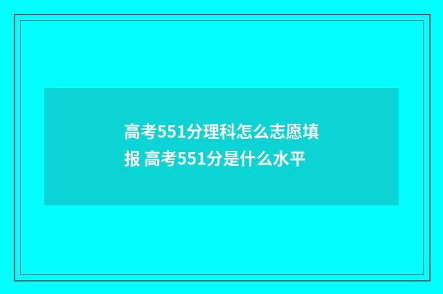 高考551分理科怎么志愿填报 高考551分是什么水平