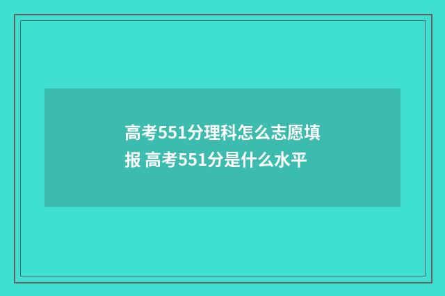 高考551分理科怎么志愿填报 高考551分是什么水平