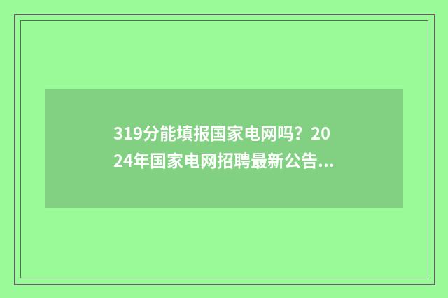 319分能填报国家电网吗?2024年国家电网招聘最新公告 高国家线多少分才能复试
