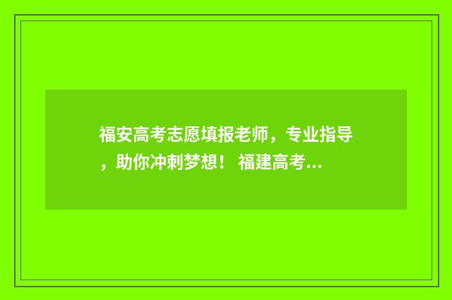 福安高考志愿填报老师,专业指导,助你冲刺梦想! 福建高考填写志愿
