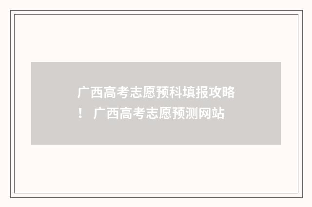 广西高考志愿预科填报攻略！ 广西高考志愿预测网站