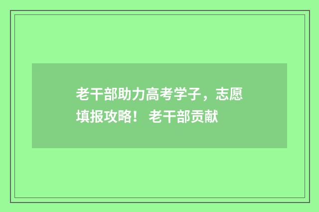 老干部助力高考学子，志愿填报攻略！ 老干部贡献