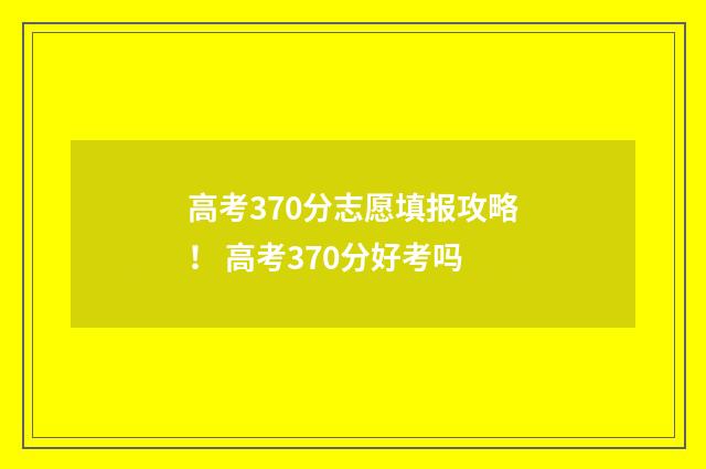 高考370分志愿填报攻略！ 高考370分好考吗