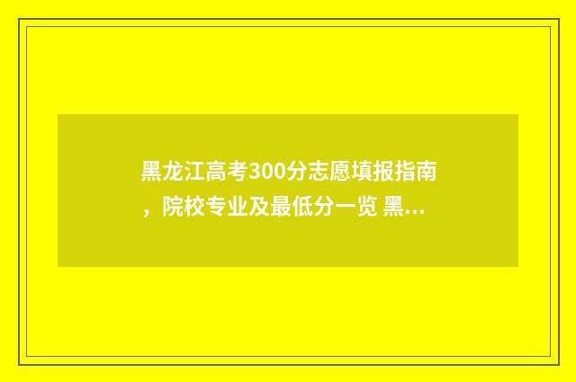 黑龙江高考300分志愿填报指南，院校专业及最低分一览 黑龙江高考300分能上什么学校