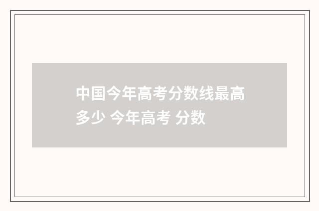中国今年高考分数线最高多少 今年高考 分数