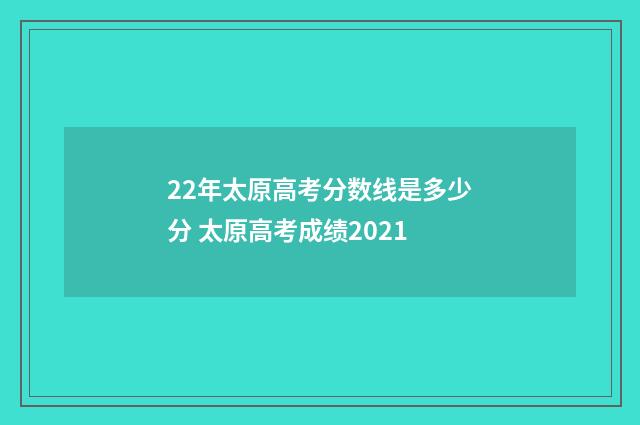 22年太原高考分数线是多少分 太原高考成绩2021