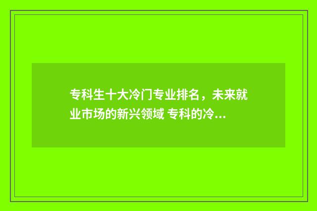 专科生十大冷门专业排名，未来就业市场的新兴领域 专科的冷门专业