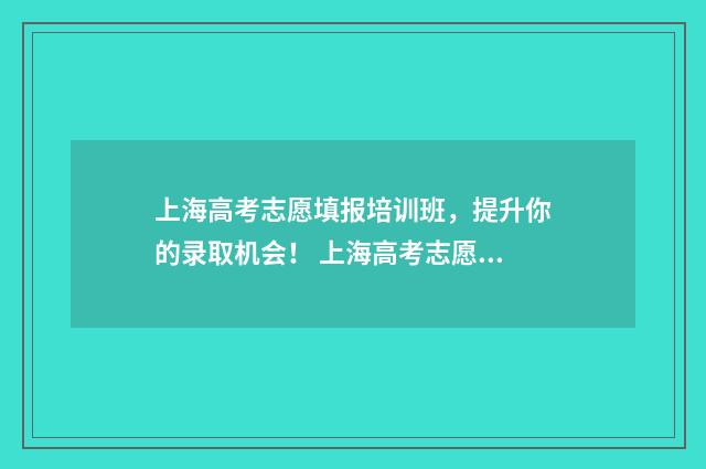 上海高考志愿填报培训班,提升你的录取机会! 上海高考志愿填报时间和截止时间
