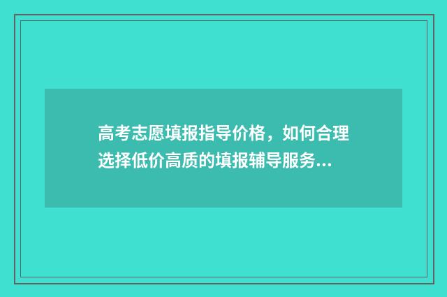 高考志愿填报指导价格，如何合理选择低价高质的填报辅导服务？ 高考填报志愿怎么填