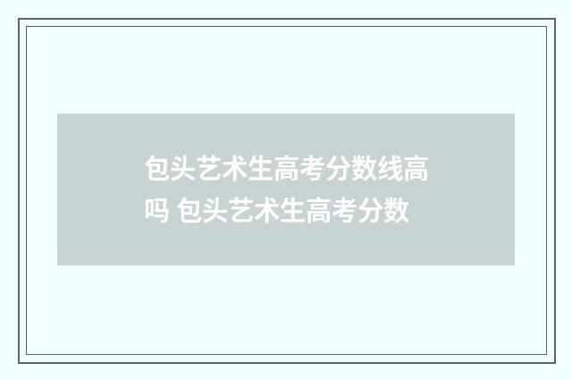 包头艺术生高考分数线高吗 包头艺术生高考分数
