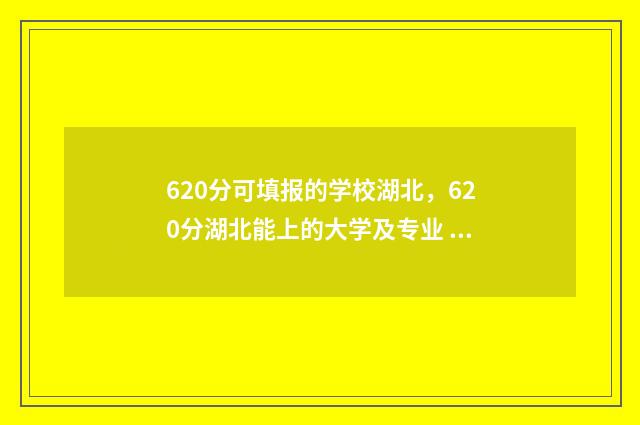 620分可填报的学校湖北，620分湖北能上的大学及专业 620分可以填什么大学