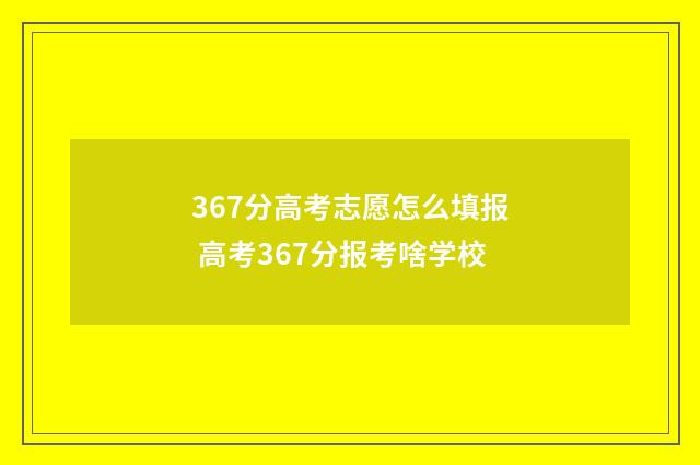 367分高考志愿怎么填报 高考367分报考啥学校