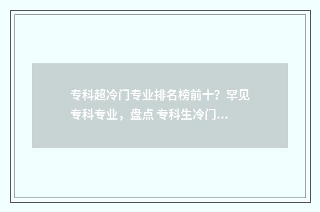 专科超冷门专业排名榜前十？罕见专科专业，盘点 专科生冷门专业