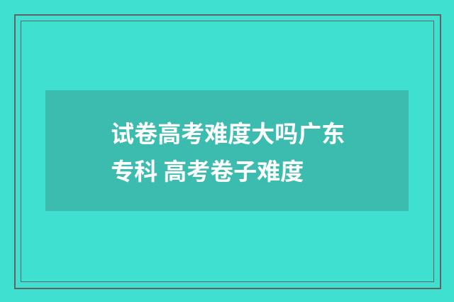 试卷高考难度大吗广东专科 高考卷子难度