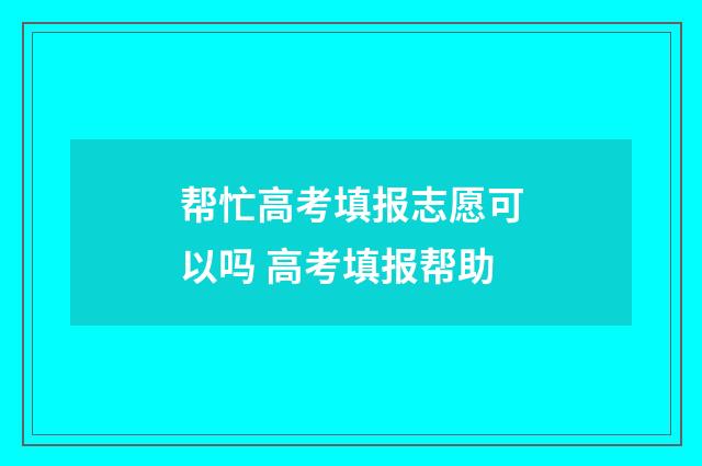 帮忙高考填报志愿可以吗 高考填报帮助