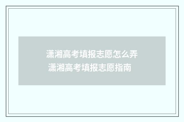 潇湘高考填报志愿怎么弄 潇湘高考填报志愿指南
