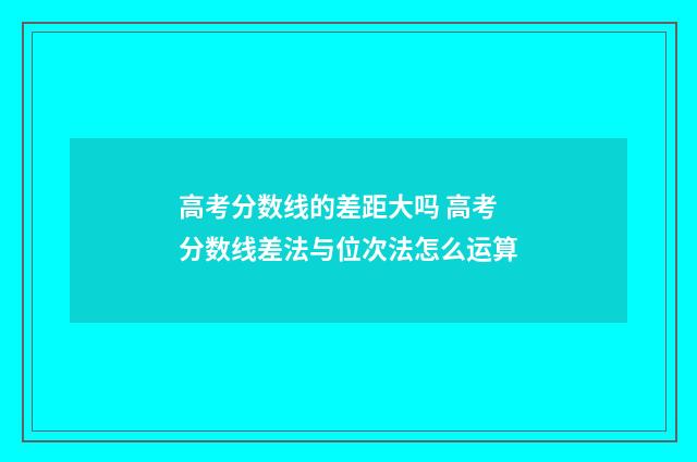 高考分数线的差距大吗 高考分数线差法与位次法怎么运算