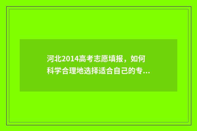 河北2014高考志愿填报，如何科学合理地选择适合自己的专业和学校？ 2014河北高考试卷