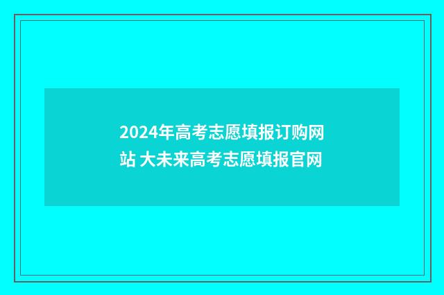 2024年高考志愿填报订购网站 大未来高考志愿填报官网