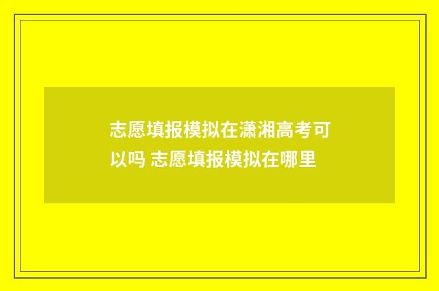 志愿填报模拟在潇湘高考可以吗 志愿填报模拟在哪里