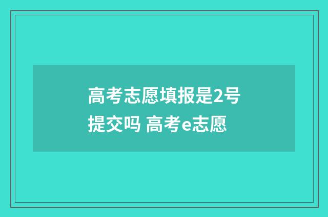 高考志愿填报是2号提交吗 高考e志愿