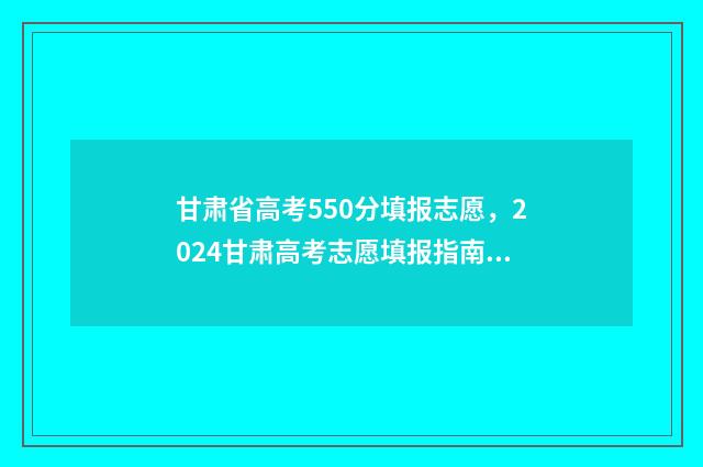 甘肃省高考550分填报志愿，2024甘肃高考志愿填报指南 甘肃省高考550分能上什么大学