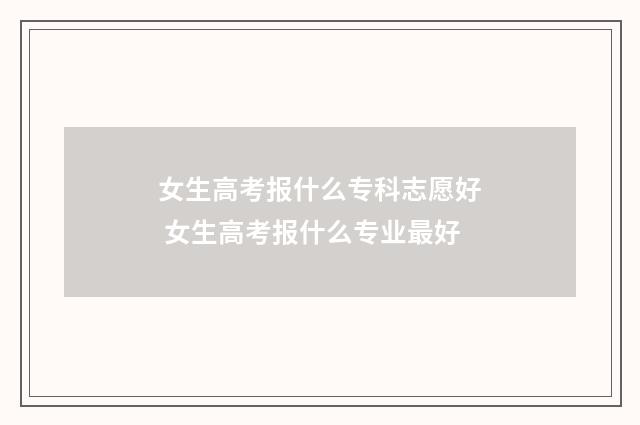 女生高考报什么专科志愿好 女生高考报什么专业最好