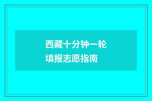 西藏十分钟一轮填报志愿指南