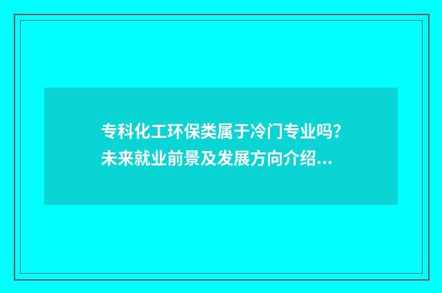 专科化工环保类属于冷门专业吗？未来就业前景及发展方向介绍 化工环保学什么
