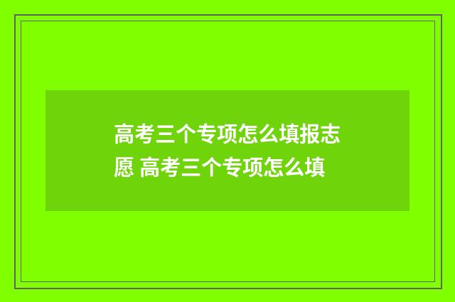 高考三个专项怎么填报志愿 高考三个专项怎么填