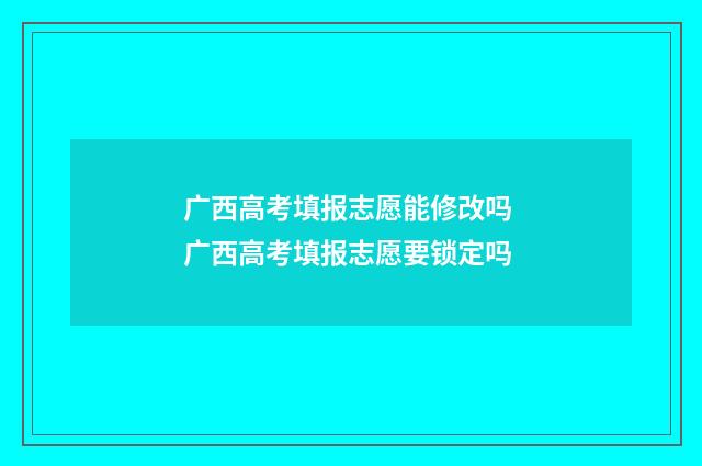 广西高考填报志愿能修改吗 广西高考填报志愿要锁定吗