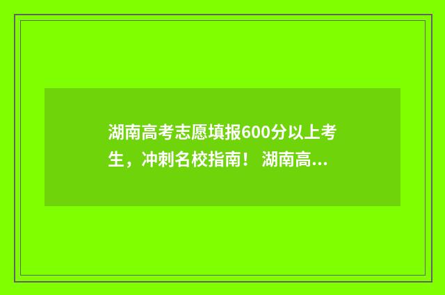 湖南高考志愿填报600分以上考生,冲刺名校指南! 湖南高考志愿填报指南2024