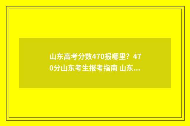山东高考分数470报哪里？470分山东考生报考指南 山东高考分数470是几段的