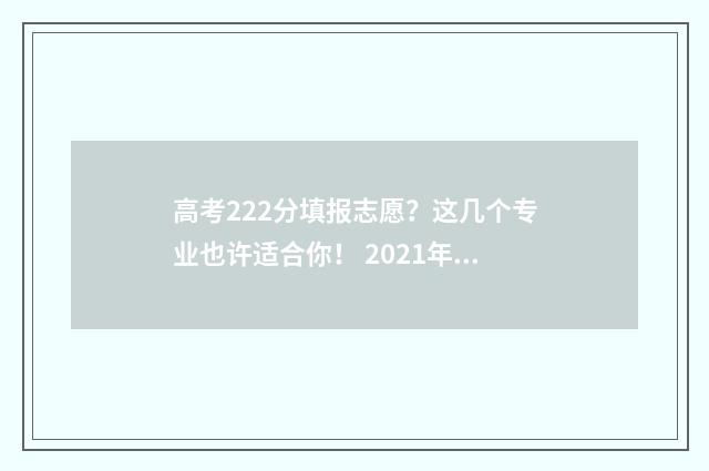 高考222分填报志愿？这几个专业也许适合你！ 2021年高考222分能读什么大学
