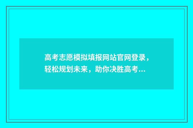 高考志愿模拟填报网站官网登录，轻松规划未来，助你决胜高考！ 高考志愿模拟填报免费