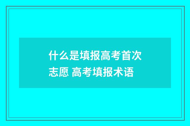 什么是填报高考首次志愿 高考填报术语
