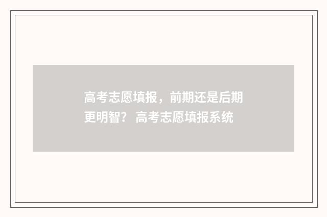 高考志愿填报，前期还是后期更明智？ 高考志愿填报系统