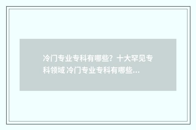 冷门专业专科有哪些？十大罕见专科领域 冷门专业专科有哪些专业适合女生
