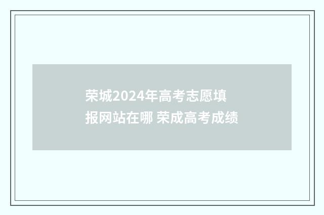 荣城2024年高考志愿填报网站在哪 荣成高考成绩